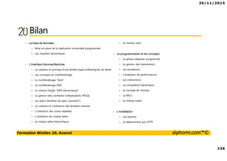 26/11/2015
136
Formation WinDev 20, Avancé alphorm.com™©
Bilan
• La base de données
Mise en place de la réplication universelle programmée
Les requêtes dynamiques
• L'interface Homme/Machine
La création et principe d'une fenêtre type entête/lignes de détail
Les concepts du multifenêtrage
Le multifenêtrage "libre"
Le multifenêtrage MDI
Le champ Onglet "MDI (dynamique)"
La gestion des contextes indépendants HFSQL
Les plans (fenêtres de type "assistant")
La création et l'utilisation des fenêtres internes
L'utilisation des zones répétées
L'utilisation du champ arbre
Le champ table hiérarchique
Le champ carte
• La programmation et les concepts
Le glisser-déplacer programmé
La gestion des événements
Les exceptions
L'analyseur de performances
Les indirections
La compilation dynamique
Le clonage de champs
Le MCU
Le champ ruban
• L'installation
Les patches
Le déploiement par HTTP
 