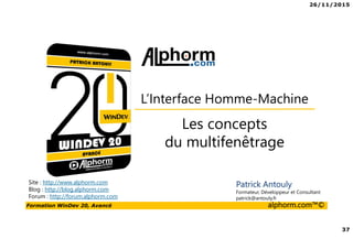 26/11/2015
37
Formation WinDev 20, Avancé alphorm.com™©
Site : http://www.alphorm.com
Blog : http://blog.alphorm.com
Forum : http://forum.alphorm.com
Patrick Antouly
Formateur, Développeur et Consultant
patrick@antouly.fr
Les concepts
du multifenêtrage
L’Interface Homme-Machine
 