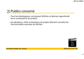 26/11/2015
7
Formation WinDev 20, Avancé alphorm.com™©
Publics concerné
• Tous les développeurs connaissant WinDev et désirant approfondir
leurs connaissance du produit
• Les décideurs, chefs et directeurs de projets désirant connaître les
fonctionnalités avancées de WinDev
 