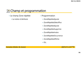 26/11/2015
70
Formation WinDev 20, Avancé alphorm.com™©
Champ et programmation
• Le champ Zone répétée
La notion d’attributs
• Programmation
ZoneRépétéeAjoute
ZoneRépétéeSélectPlus
ZoneRépétéeAjoute
ZoneRépétéeSupprime
ZoneRépétéeInsère
ZoneRépétéeOccurrence
ZoneRépétéeAffiche
Etc.
 