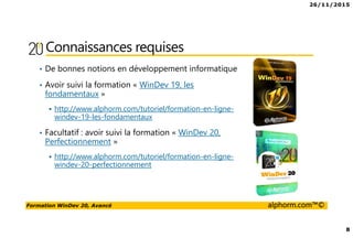 26/11/2015
8
Formation WinDev 20, Avancé alphorm.com™©
Connaissances requises
• De bonnes notions en développement informatique
• Avoir suivi la formation « WinDev 19, les
fondamentaux »
http://www.alphorm.com/tutoriel/formation-en-ligne-
windev-19-les-fondamentaux
• Facultatif : avoir suivi la formation « WinDev 20,
Perfectionnement »
http://www.alphorm.com/tutoriel/formation-en-ligne-
windev-20-perfectionnement
 