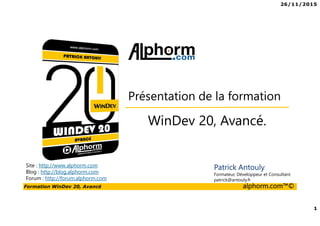 26/11/2015
1
Formation WinDev 20, Avancé alphorm.com™©
Site : http://www.alphorm.com
Blog : http://blog.alphorm.com
Forum : http://forum.alphorm.com
Patrick Antouly
Formateur, Développeur et Consultant
patrick@antouly.fr
WinDev 20, Avancé.
Présentation de la formation
 