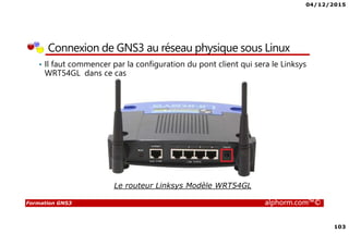 04/12/2015
103
Formation GNS3 alphorm.com™©
Connexion de GNS3 au réseau physique sous Linux
• Il faut commencer par la configuration du pont client qui sera le Linksys
WRT54GL dans ce cas
Le routeur Linksys Modèle WRT54GL
 