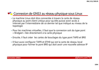 04/12/2015
104
Formation GNS3 alphorm.com™©
Connexion de GNS3 au réseau physique sous Linux
• La machine Linux doit être connectée à travers la carte de réseau
physique au pont client Linksys pour qu’elle puisse avoir accès à
internet par l’intermédiaire de ce dernier tel que indiqué au niveau de la
topologie
• Pour les machines virtuelles, il faut que la connexion soit du type pont
« Bridged » liée directement à la carte physique
• Ensuite, il faut créer les cartes de bouclages du type pont TAP0 et BR0
• Il faut aussi configurer TAP0 et ETH0 qui est la carte de réseau local
physique pour former le pont BR0 qui doit avoir une nouvelle adresse IP
 
