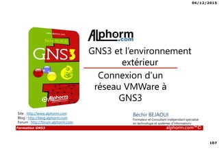 04/12/2015
107
Formation GNS3 alphorm.com™©
Béchir BEJAOUI
Formateur et Consultant indépendant spécialisé
en technologie et systèmes d’informations
Connexion d’un
réseau VMWare à
GNS3
GNS3 et l’environnement
extérieur
Site : http://www.alphorm.com
Blog : http://blog.alphorm.com
Forum : http://forum.alphorm.com
 