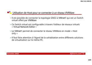 04/12/2015
109
Formation GNS3 alphorm.com™©
Utilisation de Host pour se connecter à un réseau VMWare
• Il est possible de connecter la topologie GNS3 à VMnet1 qui est un Switch
virtuel offert par VMWare
• Ce Switch virtuel est configurable à travers l’éditeur de réseaux virtuels
« Virtual Network Editor »
• Le VMnet1 permet de connecter le réseau VMWare en mode « Host
only »
• Il faut faire attention à l’égard de la cohabitation entre différents solutions
de virtualisation sur le même PC.
 