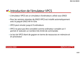 04/12/2015
113
Formation GNS3 alphorm.com™©
Introduction de l’émulateur VPCS
• L’émulateur VPCS est un simulateur d’ordinateurs utilisé sous GNS3
• Pour les versions récentes de GNS3 VPCS est installé automatiquement
avec le paquet GNS3 All-In-One
• VPCS peut simuler jusqu’à 9 ordinateurs
• VPCS ne peut pas être considéré comme ordinateur complet car il
permet d’ exécuter un nombre très limité de commandes
• Le but de VPCS étant de gagner en terme de ressources en mémoire et
en processeur
 