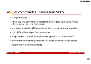 04/12/2015
115
Formation GNS3 alphorm.com™©
Les commandes utilisées sous VPCS
• ?: Imprime l’aide
• !: Invoque une commande du système d’exploitation physique avec si
elle est suivie par cette commande
• arp: Montre la table ARP équivalente à la commande show arp table
• clair : Efface l’historique des commandes
• dhcp: Permet d’obtenir une adresse IP à partir d’un serveur DHCP
• disconnect: Permet de quitter une session tel que une session Telnet
• echo: Permet d’afficher un texte
 