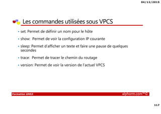 04/12/2015
117
Formation GNS3 alphorm.com™©
Les commandes utilisées sous VPCS
• set: Permet de définir un nom pour le hôte
• show: Permet de voir la configuration IP courante
• sleep: Permet d’afficher un texte et faire une pause de quelques
secondes
• trace: Permet de tracer le chemin du routage
• version: Permet de voir la version de l’actuel VPCS
 