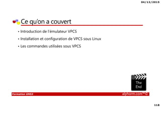04/12/2015
118
Formation GNS3 alphorm.com™©
Ce qu’on a couvert
• Introduction de l’émulateur VPCS
• Installation et configuration de VPCS sous Linux
• Les commandes utilisées sous VPCS
 