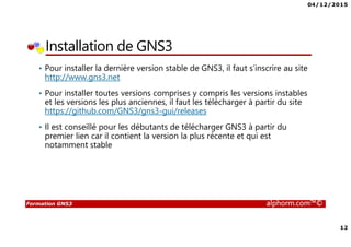 04/12/2015
12
Formation GNS3 alphorm.com™©
Installation de GNS3
• Pour installer la dernière version stable de GNS3, il faut s’inscrire au site
http://www.gns3.net
• Pour installer toutes versions comprises y compris les versions instables
et les versions les plus anciennes, il faut les télécharger à partir du site
https://github.com/GNS3/gns3-gui/releases
• Il est conseillé pour les débutants de télécharger GNS3 à partir du
premier lien car il contient la version la plus récente et qui est
notamment stable
 