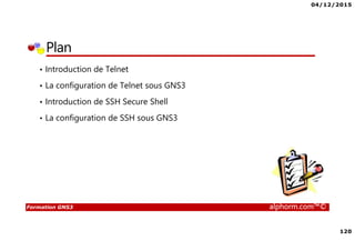 04/12/2015
120
Formation GNS3 alphorm.com™©
Plan
• Introduction de Telnet
• La configuration de Telnet sous GNS3
• Introduction de SSH Secure Shell
• La configuration de SSH sous GNS3
 