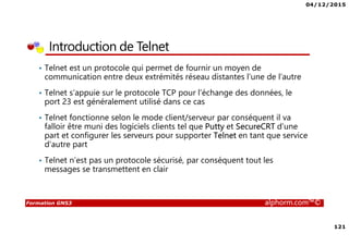 04/12/2015
121
Formation GNS3 alphorm.com™©
Introduction de Telnet
• Telnet est un protocole qui permet de fournir un moyen de
communication entre deux extrémités réseau distantes l’une de l’autre
• Telnet s’appuie sur le protocole TCP pour l’échange des données, le
port 23 est généralement utilisé dans ce cas
• Telnet fonctionne selon le mode client/serveur par conséquent il va
falloir être muni des logiciels clients tel que Putty et SecureCRT d’une
part et configurer les serveurs pour supporter Telnet en tant que service
d’autre part
• Telnet n’est pas un protocole sécurisé, par conséquent tout les
messages se transmettent en clair
 