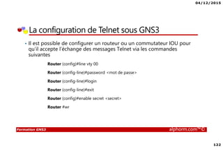 04/12/2015
122
Formation GNS3 alphorm.com™©
La configuration de Telnet sous GNS3
• Il est possible de configurer un routeur ou un commutateur IOU pour
qu’il accepte l’échange des messages Telnet via les commandes
suivantes
Router (config)#line vty 00
Router (config-line)#password <mot de passe>
Router (config-line)#login
Router (config-line)#exit
Router (config)#enable secret <secret>
Router #wr
 