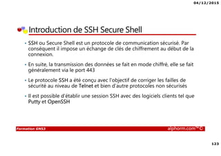 04/12/2015
123
Formation GNS3 alphorm.com™©
Introduction de SSH Secure Shell
• SSH ou Secure Shell est un protocole de communication sécurisé. Par
conséquent il impose un échange de clés de chiffrement au début de la
connexion.
• En suite, la transmission des données se fait en mode chiffré, elle se fait
généralement via le port 443
• Le protocole SSH a été conçu avec l'objectif de corriger les failles de
sécurité au niveau de Telnet et bien d’autre protocoles non sécurisés
• Il est possible d’établir une session SSH avec des logiciels clients tel que
Putty et OpenSSH
 