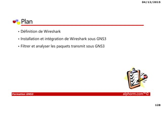 04/12/2015
128
Formation GNS3 alphorm.com™©
Plan
• Définition de Wireshark
• Installation et intégration de Wireshark sous GNS3
• Filtrer et analyser les paquets transmit sous GNS3
 