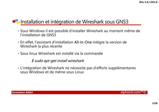 04/12/2015
129
Formation GNS3 alphorm.com™©
Installation et intégration de Wireshark sous GNS3
• Sous Windows il est possible d’installer Wireshark au moment même de
l’installation de GNS3
• En effet, l’assistant d’installation All-In-One intègre la version de
Wireshark la plus récente
• Sous linux Wireshark est installé via la commande
$ sudo apt-get install wireshark
• L’intégration de Wireshark ne nécessite pas d’efforts supplémentaires
sous Windows et de même sous Linux
 