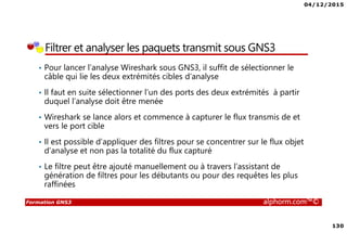 04/12/2015
130
Formation GNS3 alphorm.com™©
Filtrer et analyser les paquets transmit sous GNS3
• Pour lancer l’analyse Wireshark sous GNS3, il suffit de sélectionner le
câble qui lie les deux extrémités cibles d’analyse
• Il faut en suite sélectionner l’un des ports des deux extrémités à partir
duquel l’analyse doit être menée
• Wireshark se lance alors et commence à capturer le flux transmis de et
vers le port cible
• Il est possible d’appliquer des filtres pour se concentrer sur le flux objet
d’analyse et non pas la totalité du flux capturé
• Le filtre peut être ajouté manuellement ou à travers l’assistant de
génération de filtres pour les débutants ou pour des requêtes les plus
raffinées
 