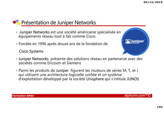 04/12/2015
134
Formation GNS3 alphorm.com™©
Présentation de Juniper Networks
• Juniper Networks est une société américaine spécialisée en
équipements réseau tout à fait comme Cisco.
• Fondée en 1996 après douze ans de la fondation de
Cisco Systems
• Juniper Networks présente des solutions réseau en partenariat avec des
sociétés comme Ericsson et Siemens
• Parmi les produits de Juniper figurent les routeurs de séries M, T, et J
qui utilisent une architecture logicielle unifiée et un système
d'exploitation développé par la société Unisphere qui s’intitule JUNOS
 