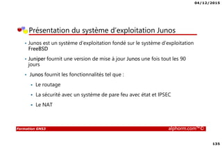 04/12/2015
135
Formation GNS3 alphorm.com™©
Présentation du système d’exploitation Junos
• Junos est un système d’exploitation fondé sur le système d’exploitation
FreeBSD
• Juniper fournit une version de mise à jour Junos une fois tout les 90
jours
• Junos fournit les fonctionnalités tel que :
Le routage
La sécurité avec un système de pare feu avec état et IPSEC
Le NAT
 