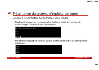 04/12/2015
137
Formation GNS3 alphorm.com™©
Présentation du système d’exploitation Junos
• Similaire à IOS l’interface Junos présente deux modes :
Mode opérationnel au cours duquel se fait les activités de contrôle, de
monitoring et l’illustration des informations
Mode de configuration au cours duquel s’effectue les tâches de configuration
du routeur
 