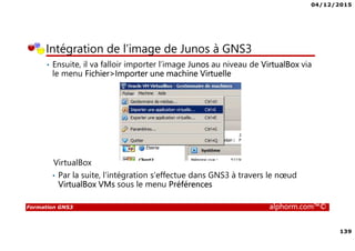 04/12/2015
139
Formation GNS3 alphorm.com™©
Intégration de l’image de Junos à GNS3
• Ensuite, il va falloir importer l’image Junos au niveau de VirtualBox via
le menu Fichier>Importer une machine Virtuelle
VirtualBox
• Par la suite, l’intégration s’effectue dans GNS3 à travers le nœud
VirtualBox VMs sous le menu Préférences
 