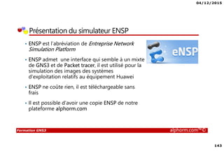 04/12/2015
143
Formation GNS3 alphorm.com™©
Présentation du simulateur ENSP
• ENSP est l’abréviation de Entreprise Network
Simulation Platform
• ENSP admet une interface qui semble à un mixte
de GNS3 et de Packet tracer, il est utilisé pour la
simulation des images des systèmes
d’exploitation relatifs au équipement Huawei
• ENSP ne coûte rien, il est téléchargeable sans
frais
• Il est possible d’avoir une copie ENSP de notre
plateforme alphorm.com
 