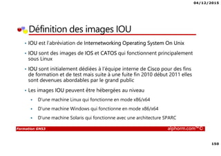 04/12/2015
150
Formation GNS3 alphorm.com™©
Définition des images IOU
• IOU est l’abréviation de Internetworking Operating System On Unix
• IOU sont des images de IOS et CATOS qui fonctionnent principalement
sous Linux
• IOU sont initialement dédiées à l’équipe interne de Cisco pour des fins
de formation et de test mais suite à une fuite fin 2010 début 2011 elles
sont devenues abordables par le grand public
• Les images IOU peuvent être hébergées au niveau
D’une machine Linux qui fonctionne en mode x86/x64
D’une machine Windows qui fonctionne en mode x86/x64
D’une machine Solaris qui fonctionne avec une architecture SPARC
 