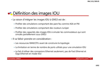 04/12/2015
152
Formation GNS3 alphorm.com™©
Définition des images IOU
• La raison d’intégrer les images IOU à GNS3 est de :
Profiter des simulations comportant des pare feu comme ASA et PIX
Profiter des simulations comportant des routeurs Juniper
Profiter des capacités des images IOU à simuler les commutateurs qui sont
simulés partiellement sous GNS3
• Il va falloir prendre en considération :
Les ressources RAM/CPU avant de construire la topologie
La limitation en terme de nombre de ports utilisés pour une simulation IOU
Le fait d’utiliser des connexions Ethernet seulement, pas de Fast Ethernet et
Giga Ethernet en mode IOU
 