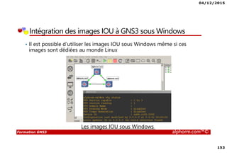 04/12/2015
153
Formation GNS3 alphorm.com™©
Intégration des images IOU à GNS3 sous Windows
• Il est possible d’utiliser les images IOU sous Windows même si ces
images sont dédiées au monde Linux
Les images IOU sous Windows
 