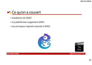 04/12/2015
16
Formation GNS3 alphorm.com™©
Ce qu’on a couvert
• Installation de GNS3
• Les plateformes supportant GNS3
• Les principaux logiciels associés à GNS3
 