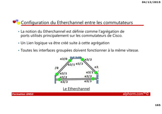 04/12/2015
165
Formation GNS3 alphorm.com™©
Configuration du Etherchannel entre les commutateurs
• La notion du Etherchannel est définie comme l'agrégation de
ports utilisés principalement sur les commutateurs de Cisco.
• Un Lien logique va être créé suite à cette agrégation
• Toutes les interfaces groupées doivent fonctionner à la même vitesse.
Le Etherchannel
 