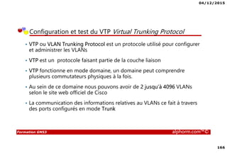 04/12/2015
166
Formation GNS3 alphorm.com™©
Configuration et test du VTP Virtual Trunking Protocol
• VTP ou VLAN Trunking Protocol est un protocole utilisé pour configurer
et administrer les VLANs
• VTP est un protocole faisant partie de la couche liaison
• VTP fonctionne en mode domaine, un domaine peut comprendre
plusieurs commutateurs physiques à la fois.
• Au sein de ce domaine nous pouvons avoir de 2 jusqu’à 4096 VLANs
selon le site web officiel de Cisco
• La communication des informations relatives au VLANs ce fait à travers
des ports configurés en mode Trunk
 