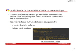 04/12/2015
168
Formation GNS3 alphorm.com™©
La découverte du commutateur racine ou le Root Bridge
• Le commutateur racine est celui qui transmet en permanence des
informations sur la topologie du réseau au reste des commutateurs
dans le même domaine
• Il est relatif à chaque VLAN, il est élu selon deux paramètres :
Le nombre de priorité le plus bas
L’adresse mac la plus basse
Le commutateur racine
 