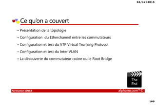 04/12/2015
169
Formation GNS3 alphorm.com™©
Ce qu’on a couvert
• Présentation de la topologie
• Configuration du Etherchannel entre les commutateurs
• Configuration et test du VTP Virtual Trunking Protocol
• Configuration et test du Inter VLAN
• La découverte du commutateur racine ou le Root Bridge
 