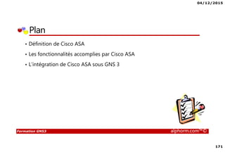 04/12/2015
171
Formation GNS3 alphorm.com™©
Plan
• Définition de Cisco ASA
• Les fonctionnalités accomplies par Cisco ASA
• L’intégration de Cisco ASA sous GNS 3
 