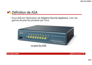 04/12/2015
172
Formation GNS3 alphorm.com™©
Définition de ASA
• Cisco ASA est l’abréviation de Adaptive Security Appliance, c’est une
gamme de pare feu produite par Cisco.
Le pare feu ASA
 