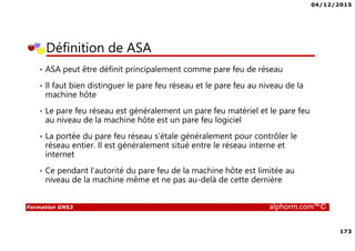 04/12/2015
173
Formation GNS3 alphorm.com™©
• ASA peut être définit principalement comme pare feu de réseau
• Il faut bien distinguer le pare feu réseau et le pare feu au niveau de la
machine hôte
• Le pare feu réseau est généralement un pare feu matériel et le pare feu
au niveau de la machine hôte est un pare feu logiciel
• La portée du pare feu réseau s’étale généralement pour contrôler le
réseau entier. Il est généralement situé entre le réseau interne et
internet
• Ce pendant l’autorité du pare feu de la machine hôte est limitée au
niveau de la machine même et ne pas au-delà de cette dernière
Définition de ASA
 