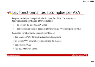 04/12/2015
174
Formation GNS3 alphorm.com™©
• En plus de la fonction principale du pare feu ASA, d’autres extra
fonctionnalités sont aussi offertes selon :
La version du pare feu ASA utilisé
Les licences adéquates acquises et installées au niveau du pare feu ASA
• Parmi les fonctionnalités supplémentaires :
Des services IPS Système de prévention d’intrusions
Un service VPN sécurisé avec équilibrage de charges
Des services IPSEC
100-200 interfaces VLAN
Les fonctionnalités accomplies par ASA
 