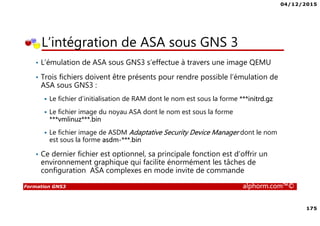 04/12/2015
175
Formation GNS3 alphorm.com™©
• L’émulation de ASA sous GNS3 s’effectue à travers une image QEMU
• Trois fichiers doivent être présents pour rendre possible l’émulation de
ASA sous GNS3 :
Le fichier d’initialisation de RAM dont le nom est sous la forme ***initrd.gz
Le fichier image du noyau ASA dont le nom est sous la forme
***vmlinuz***.bin
Le fichier image de ASDM Adaptative Security Device Manager dont le nom
est sous la forme asdm-***.bin
• Ce dernier fichier est optionnel, sa principale fonction est d’offrir un
environnement graphique qui facilite énormément les tâches de
configuration ASA complexes en mode invite de commande
L’intégration de ASA sous GNS 3
 