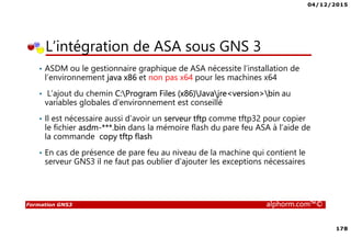 04/12/2015
178
Formation GNS3 alphorm.com™©
• ASDM ou le gestionnaire graphique de ASA nécessite l’installation de
l’environnement java x86 et non pas x64 pour les machines x64
• L’ajout du chemin C:Program Files (x86)Javajre<version>bin au
variables globales d’environnement est conseillé
• Il est nécessaire aussi d’avoir un serveur tftp comme tftp32 pour copier
le fichier asdm-***.bin dans la mémoire flash du pare feu ASA à l’aide de
la commande copy tftp flash
• En cas de présence de pare feu au niveau de la machine qui contient le
serveur GNS3 il ne faut pas oublier d’ajouter les exceptions nécessaires
L’intégration de ASA sous GNS 3
 