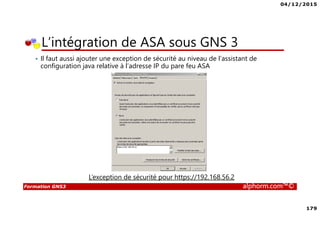 04/12/2015
179
Formation GNS3 alphorm.com™©
• Il faut aussi ajouter une exception de sécurité au niveau de l’assistant de
configuration java relative à l’adresse IP du pare feu ASA
L’intégration de ASA sous GNS 3
L’exception de sécurité pour https://192.168.56.2
 