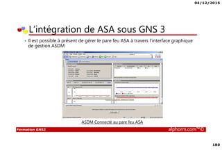 04/12/2015
180
Formation GNS3 alphorm.com™©
• Il est possible à présent de gérer le pare feu ASA à travers l’interface graphique
de gestion ASDM
L’intégration de ASA sous GNS 3
ASDM Connecté au pare feu ASA
 