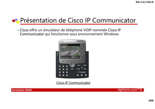 04/12/2015
186
Formation GNS3 alphorm.com™©
Présentation de Cisco IP Communicator
• Cisco offre un émulateur de téléphone VOIP nommée Cisco IP
Communicator qui fonctionne sous environnement Windows
Cisco IP Communicator
 