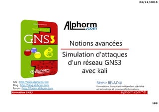 04/12/2015
189
Formation GNS3 alphorm.com™©
Béchir BEJAOUI
Formateur et Consultant indépendant spécialisé
en technologie et systèmes d’informations
Simulation d'attaques
d'un réseau GNS3
avec kali
Notions avancées
Site : http://www.alphorm.com
Blog : http://blog.alphorm.com
Forum : http://forum.alphorm.com
 