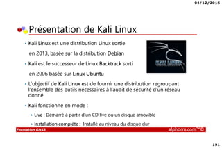04/12/2015
191
Formation GNS3 alphorm.com™©
Présentation de Kali Linux
• Kali Linux est une distribution Linux sortie
en 2013, basée sur la distribution Debian
• Kali est le successeur de Linux Backtrack sorti
en 2006 basée sur Linux Ubuntu
• L’objectif de Kali Linux est de fournir une distribution regroupant
l'ensemble des outils nécessaires à l’audit de sécurité d'un réseau
donné
• Kali fonctionne en mode :
Live : Démarré à partir d’un CD live ou un disque amovible
Installation complète : Installé au niveau du disque dur
 