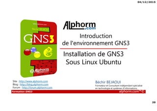 04/12/2015
20
Formation GNS3 alphorm.com™©
Béchir BEJAOUI
Formateur et Consultant indépendant spécialisé
en technologie et systèmes d’informations
Installation de GNS3
Sous Linux Ubuntu
Introduction
de l'environnement GNS3
Site : http://www.alphorm.com
Blog : http://blog.alphorm.com
Forum : http://forum.alphorm.com
 