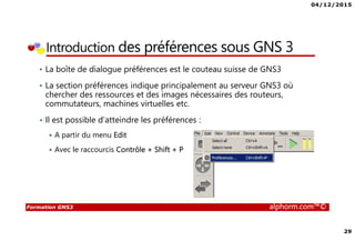 04/12/2015
29
Formation GNS3 alphorm.com™©
Introduction des préférences sous GNS 3
• La boîte de dialogue préférences est le couteau suisse de GNS3
• La section préférences indique principalement au serveur GNS3 où
chercher des ressources et des images nécessaires des routeurs,
commutateurs, machines virtuelles etc.
• Il est possible d’atteindre les préférences :
A partir du menu Edit
Avec le raccourcis Contrôle + Shift + P
 