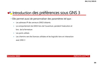 04/12/2015
30
Formation GNS3 alphorm.com™©
Introduction des préférences sous GNS 3
• Elle permet aussi de personnaliser des paramètres tel que :
Les adresses IP des serveurs GNS3 distants
Le comportement de GNS3 lors de l’ouverture, pendant l’exécution et
lors de la fermeture
Les ports utilisés
Les chemins vers les licences utilisées et les logiciels tiers en interaction
avec GNS 3
 