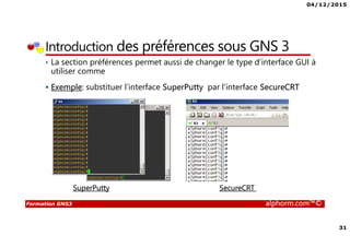 04/12/2015
31
Formation GNS3 alphorm.com™©
Introduction des préférences sous GNS 3
• La section préférences permet aussi de changer le type d’interface GUI à
utiliser comme
Exemple: substituer l’interface SuperPutty par l’interface SecureCRT
SuperPutty SecureCRT
 